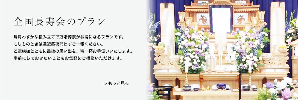 全国長寿会のプラン｜毎月わずかな積み立てで冠婚葬祭がお得になるプランです。もしものときは遠近昼夜問わずご一報ください。ご遺族様とともに最後の思い出を、精一杯お手伝いいたします。事前にしておきたいこともお気軽にご相談いただけます。